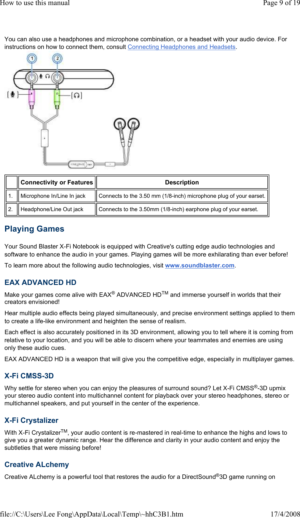 You can also use a headphones and microphone combination, or a headset with your audio device. For instructions on how to connect them, consult Connecting Headphones and Headsets.  Playing Games  Your Sound Blaster X-Fi Notebook is equipped with Creative&apos;s cutting edge audio technologies and software to enhance the audio in your games. Playing games will be more exhilarating than ever before!  To learn more about the following audio technologies, visit www.soundblaster.com.  EAX ADVANCED HD  Make your games come alive with EAX® ADVANCED HDTM and immerse yourself in worlds that their creators envisioned!  Hear multiple audio effects being played simultaneously, and precise environment settings applied to them to create a life-like environment and heighten the sense of realism.  Each effect is also accurately positioned in its 3D environment, allowing you to tell where it is coming from relative to your location, and you will be able to discern where your teammates and enemies are using only these audio cues.  EAX ADVANCED HD is a weapon that will give you the competitive edge, especially in multiplayer games.  X-Fi CMSS-3D  Why settle for stereo when you can enjoy the pleasures of surround sound? Let X-Fi CMSS®-3D upmix your stereo audio content into multichannel content for playback over your stereo headphones, stereo or multichannel speakers, and put yourself in the center of the experience.  X-Fi Crystalizer  With X-Fi CrystalizerTM, your audio content is re-mastered in real-time to enhance the highs and lows to give you a greater dynamic range. Hear the difference and clarity in your audio content and enjoy the subtleties that were missing before!  Creative ALchemy  Creative ALchemy is a powerful tool that restores the audio for a DirectSound®3D game running on  Connectivity or Features  Description  1.   Microphone In/Line In jack   Connects to the 3.50 mm (1/8-inch) microphone plug of your earset.  2.   Headphone/Line Out jack   Connects to the 3.50mm (1/8-inch) earphone plug of your earset.  Page 9 of 19How to use this manual17/4/2008file://C:\Users\Lee Fong\AppData\Local\Temp\~hhC3B1.htm