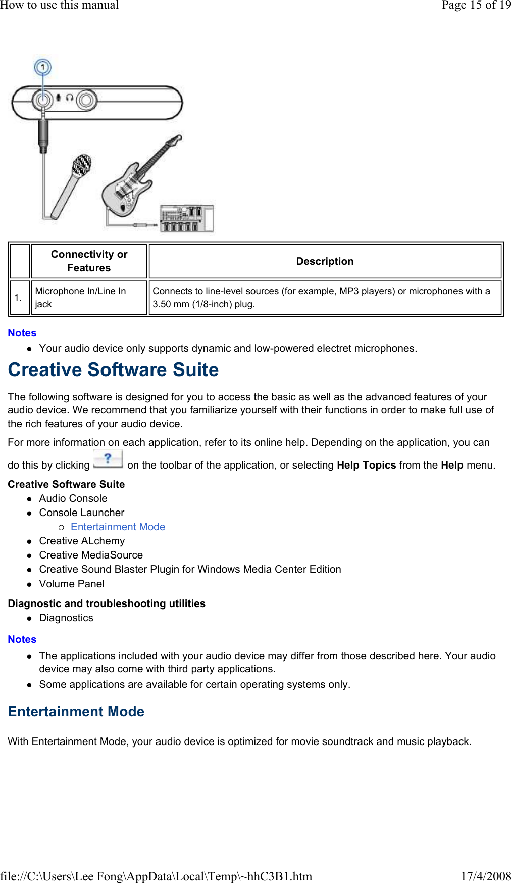  Notes  Your audio device only supports dynamic and low-powered electret microphones.  Creative Software Suite  The following software is designed for you to access the basic as well as the advanced features of your audio device. We recommend that you familiarize yourself with their functions in order to make full use of the rich features of your audio device.  For more information on each application, refer to its online help. Depending on the application, you can do this by clicking   on the toolbar of the application, or selecting Help Topics from the Help menu.  Creative Software Suite  Audio Console  Console Launcher  Entertainment Mode  Creative ALchemy  Creative MediaSource  Creative Sound Blaster Plugin for Windows Media Center Edition  Volume Panel  Diagnostic and troubleshooting utilities  Diagnostics  Notes  The applications included with your audio device may differ from those described here. Your audio device may also come with third party applications.  Some applications are available for certain operating systems only.  Entertainment Mode  With Entertainment Mode, your audio device is optimized for movie soundtrack and music playback.  Connectivity or Features   Description  1.   Microphone In/Line In jack  Connects to line-level sources (for example, MP3 players) or microphones with a 3.50 mm (1/8-inch) plug.  Page 15 of 19How to use this manual17/4/2008file://C:\Users\Lee Fong\AppData\Local\Temp\~hhC3B1.htm