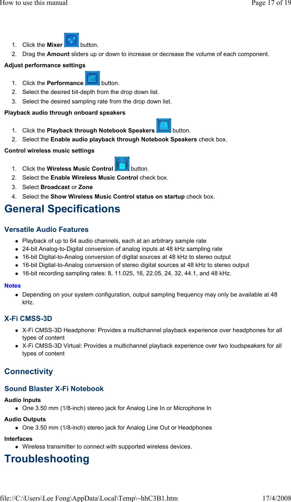 1. Click the Mixer   button.  2. Drag the Amount sliders up or down to increase or decrease the volume of each component.  Adjust performance settings  1. Click the Performance   button.  2. Select the desired bit-depth from the drop down list.  3. Select the desired sampling rate from the drop down list.  Playback audio through onboard speakers  1. Click the Playback through Notebook Speakers   button.  2. Select the Enable audio playback through Notebook Speakers check box.  Control wireless music settings  1. Click the Wireless Music Control   button.  2. Select the Enable Wireless Music Control check box.  3. Select Broadcast or Zone  4. Select the Show Wireless Music Control status on startup check box.  General Specifications  Versatile Audio Features  Playback of up to 64 audio channels, each at an arbitrary sample rate  24-bit Analog-to-Digital conversion of analog inputs at 48 kHz sampling rate  16-bit Digital-to-Analog conversion of digital sources at 48 kHz to stereo output  16-bit Digital-to-Analog conversion of stereo digital sources at 48 kHz to stereo output  16-bit recording sampling rates: 8, 11.025, 16, 22.05, 24, 32, 44.1, and 48 kHz.  Notes  Depending on your system configuration, output sampling frequency may only be available at 48 kHz.  X-Fi CMSS-3D  X-Fi CMSS-3D Headphone: Provides a multichannel playback experience over headphones for all types of content  X-Fi CMSS-3D Virtual: Provides a multichannel playback experience over two loudspeakers for all types of content  Connectivity  Sound Blaster X-Fi Notebook  Audio Inputs  One 3.50 mm (1/8-inch) stereo jack for Analog Line In or Microphone In  Audio Outputs  One 3.50 mm (1/8-inch) stereo jack for Analog Line Out or Headphones  Interfaces  Wireless transmitter to connect with supported wireless devices.  Troubleshooting  Page 17 of 19How to use this manual17/4/2008file://C:\Users\Lee Fong\AppData\Local\Temp\~hhC3B1.htm
