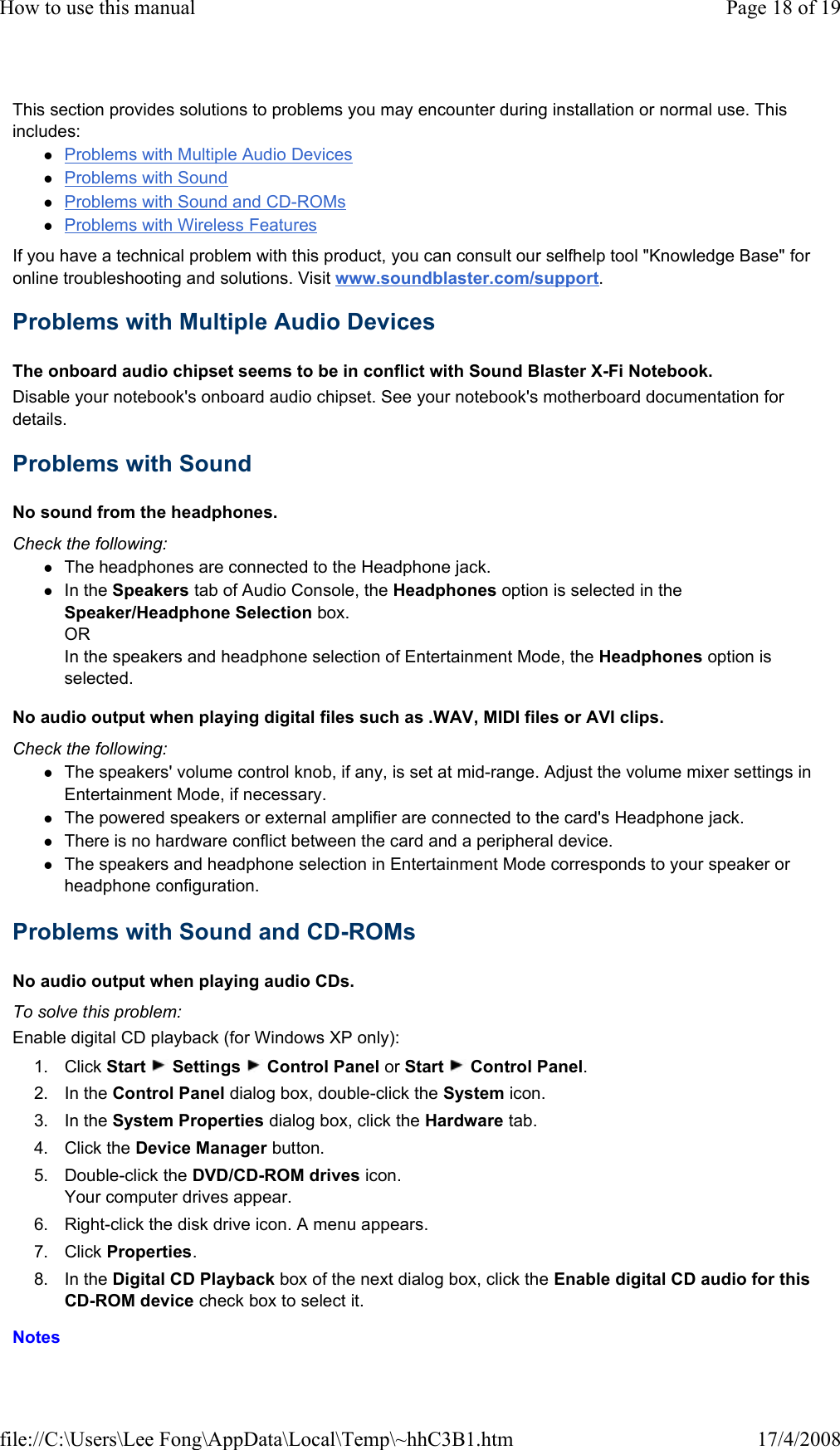 This section provides solutions to problems you may encounter during installation or normal use. This includes:  Problems with Multiple Audio Devices  Problems with Sound  Problems with Sound and CD-ROMs  Problems with Wireless Features  If you have a technical problem with this product, you can consult our selfhelp tool &quot;Knowledge Base&quot; for online troubleshooting and solutions. Visit www.soundblaster.com/support.  Problems with Multiple Audio Devices  The onboard audio chipset seems to be in conflict with Sound Blaster X-Fi Notebook.  Disable your notebook&apos;s onboard audio chipset. See your notebook&apos;s motherboard documentation for details.  Problems with Sound  No sound from the headphones.  Check the following:  The headphones are connected to the Headphone jack.  In the Speakers tab of Audio Console, the Headphones option is selected in the Speaker/Headphone Selection box. OR In the speakers and headphone selection of Entertainment Mode, the Headphones option is selected.  No audio output when playing digital files such as .WAV, MIDI files or AVI clips.  Check the following:  The speakers&apos; volume control knob, if any, is set at mid-range. Adjust the volume mixer settings in Entertainment Mode, if necessary.  The powered speakers or external amplifier are connected to the card&apos;s Headphone jack.  There is no hardware conflict between the card and a peripheral device.  The speakers and headphone selection in Entertainment Mode corresponds to your speaker or headphone configuration.  Problems with Sound and CD-ROMs  No audio output when playing audio CDs.  To solve this problem:  Enable digital CD playback (for Windows XP only):  1. Click Start   Settings   Control Panel or Start   Control Panel.  2. In the Control Panel dialog box, double-click the System icon.  3. In the System Properties dialog box, click the Hardware tab.  4. Click the Device Manager button.  5. Double-click the DVD/CD-ROM drives icon. Your computer drives appear.  6. Right-click the disk drive icon. A menu appears.  7. Click Properties.  8. In the Digital CD Playback box of the next dialog box, click the Enable digital CD audio for this CD-ROM device check box to select it.  Notes  Page 18 of 19How to use this manual17/4/2008file://C:\Users\Lee Fong\AppData\Local\Temp\~hhC3B1.htm