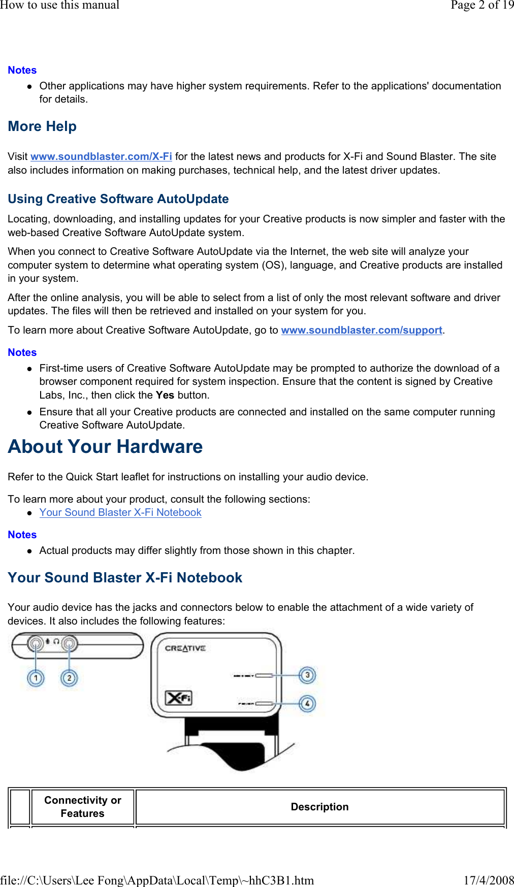 Notes  Other applications may have higher system requirements. Refer to the applications&apos; documentation for details.  More Help  Visit www.soundblaster.com/X-Fi for the latest news and products for X-Fi and Sound Blaster. The site also includes information on making purchases, technical help, and the latest driver updates.  Using Creative Software AutoUpdate  Locating, downloading, and installing updates for your Creative products is now simpler and faster with the web-based Creative Software AutoUpdate system.  When you connect to Creative Software AutoUpdate via the Internet, the web site will analyze your computer system to determine what operating system (OS), language, and Creative products are installed in your system.  After the online analysis, you will be able to select from a list of only the most relevant software and driver updates. The files will then be retrieved and installed on your system for you.  To learn more about Creative Software AutoUpdate, go to www.soundblaster.com/support.  Notes  First-time users of Creative Software AutoUpdate may be prompted to authorize the download of a browser component required for system inspection. Ensure that the content is signed by Creative Labs, Inc., then click the Yes button.  Ensure that all your Creative products are connected and installed on the same computer running Creative Software AutoUpdate.  About Your Hardware  Refer to the Quick Start leaflet for instructions on installing your audio device.  To learn more about your product, consult the following sections:  Your Sound Blaster X-Fi Notebook  Notes  Actual products may differ slightly from those shown in this chapter.  Your Sound Blaster X-Fi Notebook  Your audio device has the jacks and connectors below to enable the attachment of a wide variety of devices. It also includes the following features:   Connectivity or Features   Description  Page 2 of 19How to use this manual17/4/2008file://C:\Users\Lee Fong\AppData\Local\Temp\~hhC3B1.htm