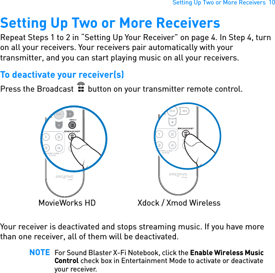 Setting Up Two or More Receivers  10Setting Up Two or More ReceiversRepeat Steps 1 to 2 in “Setting Up Your Receiver” on page 4. In Step 4, turn on all your receivers. Your receivers pair automatically with your transmitter, and you can start playing music on all your receivers.To deactivate your receiver(s)Press the Broadcast   button on your transmitter remote control. Your receiver is deactivated and stops streaming music. If you have more than one receiver, all of them will be deactivated. NOTE For Sound Blaster X-Fi Notebook, click the Enable Wireless Music Control check box in Entertainment Mode to activate or deactivate your receiver.MovieWorks HD Xdock / Xmod Wireless