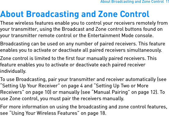 About Broadcasting and Zone Control  11About Broadcasting and Zone ControlThese wireless features enable you to control your receivers remotely from your transmitter, using the Broadcast and Zone control buttons found on your transmitter remote control or the Entertainment Mode console.Broadcasting can be used on any number of paired receivers. This feature enables you to activate or deactivate all paired receivers simultaneously.Zone control is limited to the first four manually paired receivers. This feature enables you to activate or deactivate each paired receiver individually.To use Broadcasting, pair your transmitter and receiver automatically (see “Setting Up Your Receiver” on page 4 and “Setting Up Two or More Receivers” on page 10) or manually (see “Manual Pairing” on page 12). To use Zone control, you must pair the receivers manually.For more information on using the broadcasting and zone control features, see “Using Your Wireless Features” on page 18.