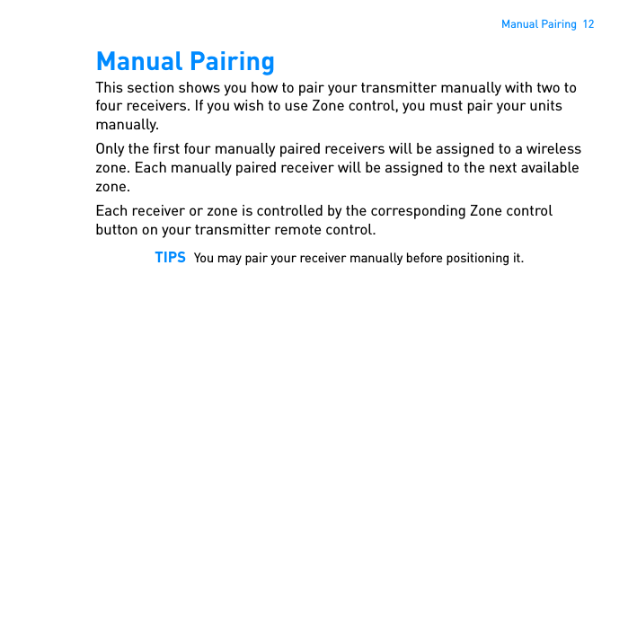 Manual Pairing  12Manual PairingThis section shows you how to pair your transmitter manually with two to four receivers. If you wish to use Zone control, you must pair your units manually.Only the first four manually paired receivers will be assigned to a wireless zone. Each manually paired receiver will be assigned to the next available zone. Each receiver or zone is controlled by the corresponding Zone control button on your transmitter remote control. TIPS You may pair your receiver manually before positioning it. 