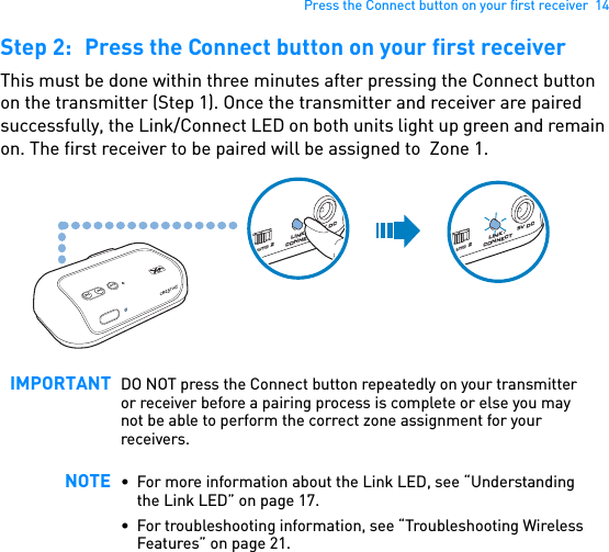 Press the Connect button on your first receiver  14Step 2: Press the Connect button on your first receiverThis must be done within three minutes after pressing the Connect button on the transmitter (Step 1). Once the transmitter and receiver are paired successfully, the Link/Connect LED on both units light up green and remain on. The first receiver to be paired will be assigned to  Zone 1.  IMPORTANT DO NOT press the Connect button repeatedly on your transmitter or receiver before a pairing process is complete or else you may not be able to perform the correct zone assignment for your receivers.NOTE • For more information about the Link LED, see “Understanding the Link LED” on page 17.• For troubleshooting information, see “Troubleshooting Wireless Features” on page 21.1 auto 25V DCLINK / CONNECT1 auto 25V DCLINK / CONNECT