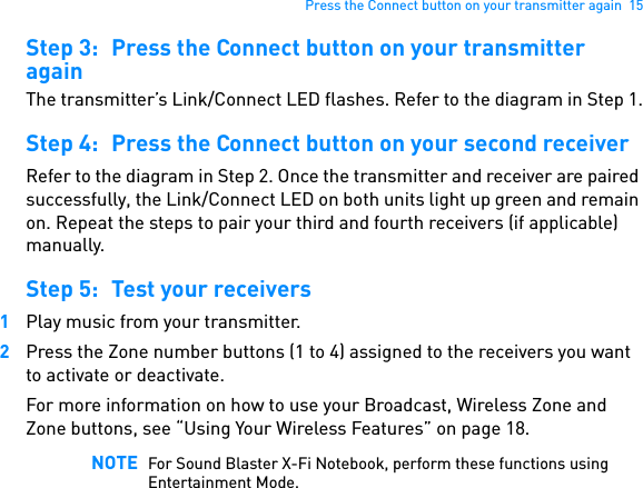 Press the Connect button on your transmitter again  15Step 3: Press the Connect button on your transmitter againThe transmitter’s Link/Connect LED flashes. Refer to the diagram in Step 1.Step 4: Press the Connect button on your second receiverRefer to the diagram in Step 2. Once the transmitter and receiver are paired successfully, the Link/Connect LED on both units light up green and remain on. Repeat the steps to pair your third and fourth receivers (if applicable) manually.Step 5: Test your receivers1Play music from your transmitter.2Press the Zone number buttons (1 to 4) assigned to the receivers you want to activate or deactivate.For more information on how to use your Broadcast, Wireless Zone and Zone buttons, see “Using Your Wireless Features” on page 18. NOTE For Sound Blaster X-Fi Notebook, perform these functions using Entertainment Mode.