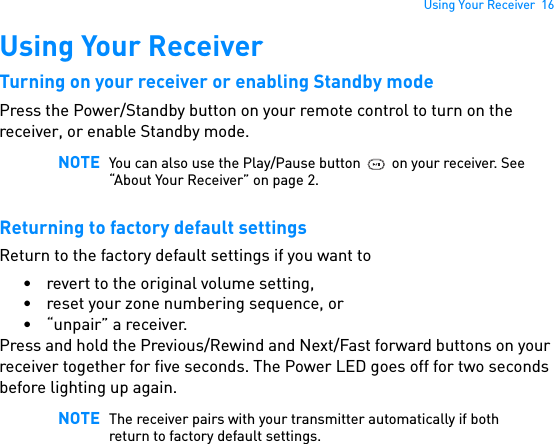 Using Your Receiver  16Using Your ReceiverTurning on your receiver or enabling Standby modePress the Power/Standby button on your remote control to turn on the receiver, or enable Standby mode. Returning to factory default settingsReturn to the factory default settings if you want to• revert to the original volume setting,• reset your zone numbering sequence, or• “unpair” a receiver.Press and hold the Previous/Rewind and Next/Fast forward buttons on your receiver together for five seconds. The Power LED goes off for two seconds before lighting up again. NOTE You can also use the Play/Pause button  on your receiver. See “About Your Receiver” on page 2.NOTE The receiver pairs with your transmitter automatically if both return to factory default settings.
