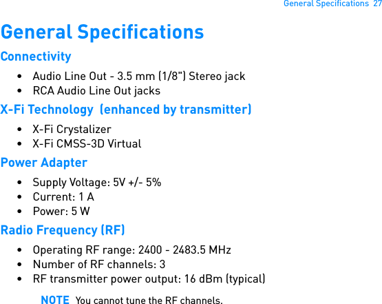 General Specifications  27General SpecificationsConnectivity• Audio Line Out - 3.5 mm (1/8&quot;) Stereo jack• RCA Audio Line Out jacksX-Fi Technology  (enhanced by transmitter)• X-Fi Crystalizer•X-Fi CMSS-3D VirtualPower Adapter• Supply Voltage: 5V +/- 5%• Current: 1 A• Power: 5 WRadio Frequency (RF)• Operating RF range: 2400 - 2483.5 MHz• Number of RF channels: 3• RF transmitter power output: 16 dBm (typical)NOTE You cannot tune the RF channels.