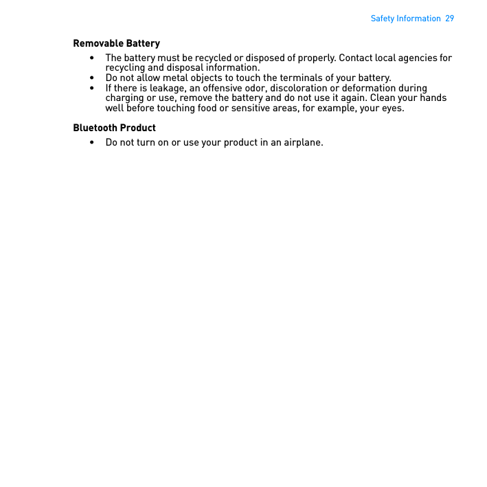 Safety Information  29Removable Battery• The battery must be recycled or disposed of properly. Contact local agencies for recycling and disposal information.• Do not allow metal objects to touch the terminals of your battery.• If there is leakage, an offensive odor, discoloration or deformation during charging or use, remove the battery and do not use it again. Clean your hands well before touching food or sensitive areas, for example, your eyes.Bluetooth Product• Do not turn on or use your product in an airplane. 