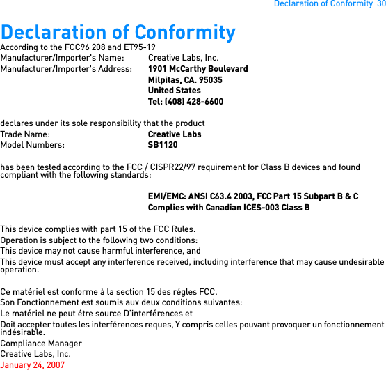 Declaration of Conformity  30Declaration of ConformityAccording to the FCC96 208 and ET95-19Manufacturer/Importer&apos;s Name: Creative Labs, Inc.Manufacturer/Importer&apos;s Address:  1901 McCarthy BoulevardMilpitas, CA. 95035United StatesTel: (408) 428-6600declares under its sole responsibility that the productTrade Name: Creative LabsModel Numbers: SB1120has been tested according to the FCC / CISPR22/97 requirement for Class B devices and found compliant with the following standards:EMI/EMC: ANSI C63.4 2003, FCC Part 15 Subpart B &amp; CComplies with Canadian ICES-003 Class BThis device complies with part 15 of the FCC Rules.Operation is subject to the following two conditions: This device may not cause harmful interference, andThis device must accept any interference received, including interference that may cause undesirable operation.Ce matériel est conforme à la section 15 des régles FCC. Son Fonctionnement est soumis aux deux conditions suivantes: Le matériel ne peut étre source D&apos;interférences etDoit accepter toutes les interférences reques, Y compris celles pouvant provoquer un fonctionnement indésirable.Compliance ManagerCreative Labs, Inc.January 24, 2007