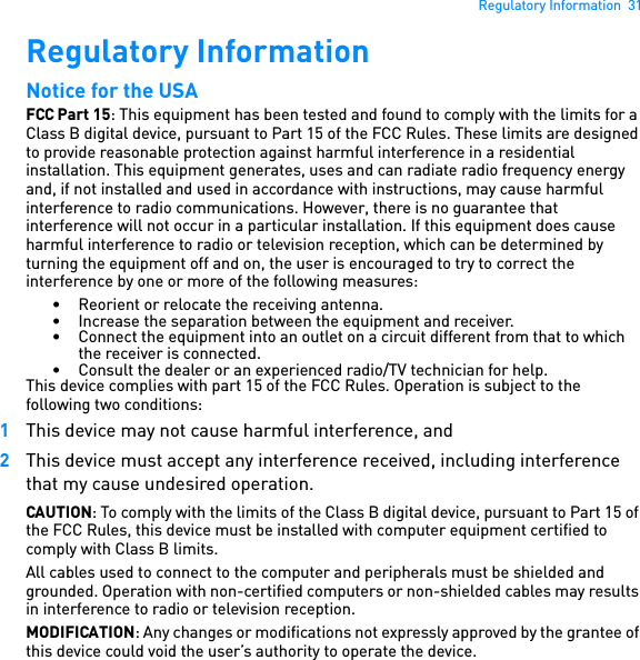 Regulatory Information  31Regulatory Information Notice for the USA FCC Part 15: This equipment has been tested and found to comply with the limits for a Class B digital device, pursuant to Part 15 of the FCC Rules. These limits are designed to provide reasonable protection against harmful interference in a residential installation. This equipment generates, uses and can radiate radio frequency energy and, if not installed and used in accordance with instructions, may cause harmful interference to radio communications. However, there is no guarantee that interference will not occur in a particular installation. If this equipment does cause harmful interference to radio or television reception, which can be determined by turning the equipment off and on, the user is encouraged to try to correct the interference by one or more of the following measures: • Reorient or relocate the receiving antenna. • Increase the separation between the equipment and receiver. • Connect the equipment into an outlet on a circuit different from that to which the receiver is connected.• Consult the dealer or an experienced radio/TV technician for help. This device complies with part 15 of the FCC Rules. Operation is subject to the following two conditions: 1This device may not cause harmful interference, and 2This device must accept any interference received, including interference that my cause undesired operation. CAUTION: To comply with the limits of the Class B digital device, pursuant to Part 15 of the FCC Rules, this device must be installed with computer equipment certified to comply with Class B limits. All cables used to connect to the computer and peripherals must be shielded and grounded. Operation with non-certified computers or non-shielded cables may results in interference to radio or television reception.MODIFICATION: Any changes or modifications not expressly approved by the grantee of this device could void the user’s authority to operate the device. 