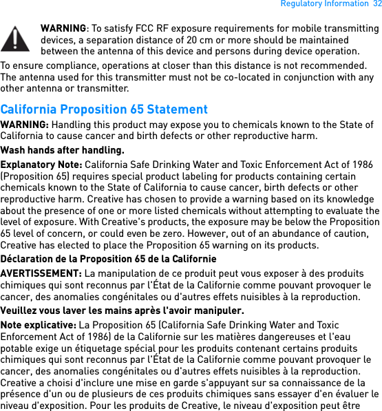 Regulatory Information  32WARNING: To satisfy FCC RF exposure requirements for mobile transmitting devices, a separation distance of 20 cm or more should be maintained between the antenna of this device and persons during device operation. To ensure compliance, operations at closer than this distance is not recommended. The antenna used for this transmitter must not be co-located in conjunction with any other antenna or transmitter. California Proposition 65 Statement WARNING: Handling this product may expose you to chemicals known to the State of California to cause cancer and birth defects or other reproductive harm.Wash hands after handling. Explanatory Note: California Safe Drinking Water and Toxic Enforcement Act of 1986 (Proposition 65) requires special product labeling for products containing certain chemicals known to the State of California to cause cancer, birth defects or other reproductive harm. Creative has chosen to provide a warning based on its knowledge about the presence of one or more listed chemicals without attempting to evaluate the level of exposure. With Creative&apos;s products, the exposure may be below the Proposition 65 level of concern, or could even be zero. However, out of an abundance of caution, Creative has elected to place the Proposition 65 warning on its products.Déclaration de la Proposition 65 de la Californie AVERTISSEMENT: La manipulation de ce produit peut vous exposer à des produits chimiques qui sont reconnus par l&apos;État de la Californie comme pouvant provoquer le cancer, des anomalies congénitales ou d&apos;autres effets nuisibles à la reproduction.Veuillez vous laver les mains après l&apos;avoir manipuler. Note explicative: La Proposition 65 (California Safe Drinking Water and Toxic Enforcement Act of 1986) de la Californie sur les matières dangereuses et l&apos;eau potable exige un étiquetage spécial pour les produits contenant certains produits chimiques qui sont reconnus par l&apos;État de la Californie comme pouvant provoquer le cancer, des anomalies congénitales ou d&apos;autres effets nuisibles à la reproduction. Creative a choisi d&apos;inclure une mise en garde s&apos;appuyant sur sa connaissance de la présence d&apos;un ou de plusieurs de ces produits chimiques sans essayer d&apos;en évaluer le niveau d&apos;exposition. Pour les produits de Creative, le niveau d&apos;exposition peut être 