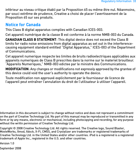 Regulatory Information  33inférieur au niveau critique établi par la Proposition 65 ou même être nul. Néanmoins, par souci extrême de prudence, Creative a choisi de placer l&apos;avertissement de la Proposition 65 sur ses produits. Notice for Canada This Class B digital apparatus complies with Canadian ICES-003. Cet appareil numérique de la classe B est conforme à la norme NMB-003 du Canada. CANADIAN CLASS B STATEMENT: This digital device does not exceed the Class B limits for radio noise emissions from digital apparatus as set out in the interference-causing equipment standard entitled “Digital Apparatus,” ICES-003 of the Department of Communications.Cet appareil numerique respecte les limites de bruits radioelectriques applicables aux appareils numeriques de Class B prescrites dans la norme sur le materiel brouilleur. “Appareils Numeriques,” NMB-003 edictee par le ministre des Communications. MODIFICATION: Any changes or modifications not expressly approved by the grantee of this device could void the user’s authority to operate the device. Toute modification non approuvé explicitement par le fournisseur de licence de l’appareil peut entraîner l’annulation du droit de l’utilisateur à utiliser l’appareil. Information in this document is subject to change without notice and does not represent a commitment on the part of Creative Technology Ltd. No part of this manual may be reproduced or transmitted in any form or by any means, electronic or mechanical, including photocopying and recording, for any purpose without the writtn permission of Creative Technology Ltd.Copyright © 2008 Creative Technology Ltd. All rights reserved. The Creative logo, Sound Blaster, MovieWorks, Xmod, Xdock, X-Fi, CMSS, and Crystalizer are trademarks or registered trademarks of Creative Technology Ltd. in the United States and/or other countries. iPod is a registered is a registered trademark of Apple Inc., registered in the U.S. and other countries.Version 1.0September 2008