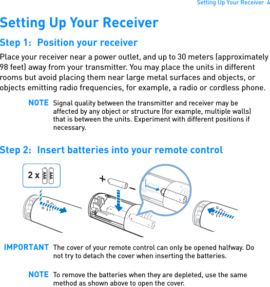 Setting Up Your Receiver  4Setting Up Your ReceiverStep 1: Position your receiverPlace your receiver near a power outlet, and up to 30 meters (approximately 98 feet) away from your transmitter. You may place the units in different rooms but avoid placing them near large metal surfaces and objects, or objects emitting radio frequencies, for example, a radio or cordless phone. Step 2: Insert batteries into your remote control  NOTE Signal quality between the transmitter and receiver may be affected by any object or structure (for example, multiple walls) that is between the units. Experiment with different positions if necessary.IMPORTANT The cover of your remote control can only be opened halfway. Do not try to detach the cover when inserting the batteries.NOTE To remove the batteries when they are depleted, use the same method as shown above to open the cover.AAAAAA2 x