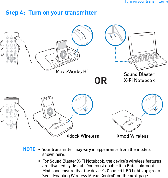 Turn on your transmitter  6Step 4: Turn on your transmitter  NOTE • Your transmitter may vary in appearance from the models shown here.• For Sound Blaster X-Fi Notebook, the device’s wireless features are disabled by default. You must enable it in Entertainment Mode and ensure that the device’s Connect LED lights up green. See  “Enabling Wireless Music Control” on the next page.MENUCONNECTPOWERCONNECTPOWERPOWERCrystalizerCMSS-3DMENUORPOWERCryCMSS-3DMovieWorks HD Sound Blaster X-Fi NotebookXdock Wireless Xmod Wireless