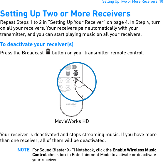 Setting Up Two or More Receivers  10Setting Up Two or More ReceiversRepeat Steps 1 to 2 in “Setting Up Your Receiver” on page 4. In Step 4, turn on all your receivers. Your receivers pair automatically with your transmitter, and you can start playing music on all your receivers.To deactivate your receiver(s)Press the Broadcast   button on your transmitter remote control. Your receiver is deactivated and stops streaming music. If you have more than one receiver, all of them will be deactivated. NOTE For Sound Blaster X-Fi Notebook, click the Enable Wireless Music Control check box in Entertainment Mode to activate or deactivate your receiver.MovieWorks HD