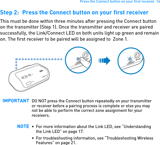 Press the Connect button on your first receiver  14Step 2: Press the Connect button on your first receiverThis must be done within three minutes after pressing the Connect button on the transmitter (Step 1). Once the transmitter and receiver are paired successfully, the Link/Connect LED on both units light up green and remain on. The first receiver to be paired will be assigned to  Zone 1.  IMPORTANT DO NOT press the Connect button repeatedly on your transmitter or receiver before a pairing process is complete or else you may not be able to perform the correct zone assignment for your receivers.NOTE • For more information about the Link LED, see “Understanding the Link LED” on page 17.• For troubleshooting information, see “Troubleshooting Wireless Features” on page 21.5V DCLINK / CONNECT5V DCLINK / CONNECT