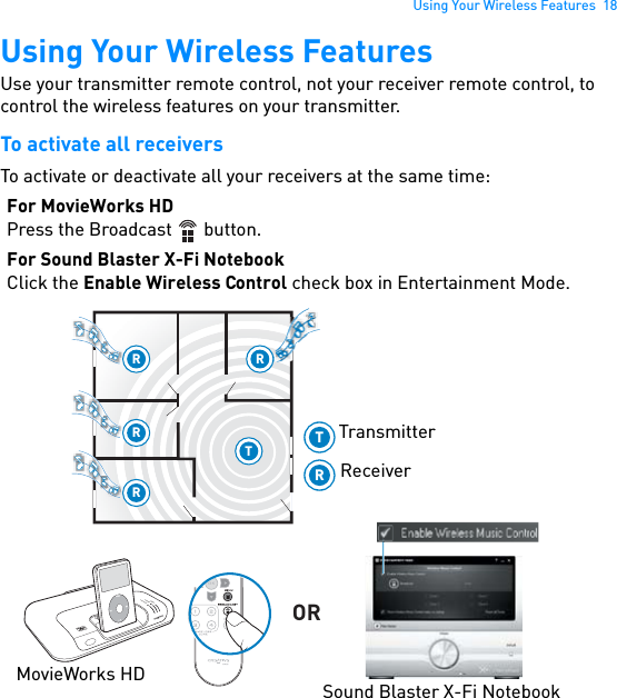 Using Your Wireless Features  18Using Your Wireless FeaturesUse your transmitter remote control, not your receiver remote control, to control the wireless features on your transmitter.To activate all receiversTo activate or deactivate all your receivers at the same time:For MovieWorks HDPress the Broadcast   button.For Sound Blaster X-Fi NotebookClick the Enable Wireless Control check box in Entertainment Mode. RRRRTPOWERCrystalizerCMSS-3DMENUTRORMovieWorks HD Sound Blaster X-Fi NotebookTransmitterReceiver