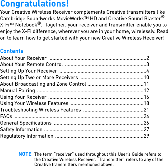 Congratulations!Your Creative Wireless Receiver complements Creative transmitters like Cambridge Soundworks MovieWorks™ HD and Creative Sound Blaster® X-Fi™ Notebook®.  Together, your receiver and transmitter enable you to enjoy the X-Fi difference, wherever you are in your home, wirelessly. Read on to learn how to get started with your new Creative Wireless Receiver! ContentsAbout Your Receiver  .....................................................................2About Your Remote Control  ..........................................................3Setting Up Your Receiver  ..............................................................4Setting Up Two or More Receivers  .............................................10About Broadcasting and Zone Control ........................................11Manual Pairing ............................................................................12Using Your Receiver ....................................................................16Using Your Wireless Features  ....................................................18Troubleshooting Wireless Features  ...........................................21FAQs ............................................................................................24General Specifications  ................................................................26Safety Information .......................................................................27Regulatory Information ...............................................................29NOTE The term “receiver” used throughout this User’s Guide refers to the Creative Wireless Receiver. “Transmitter” refers to any of the Creative transmitters mentioned above.