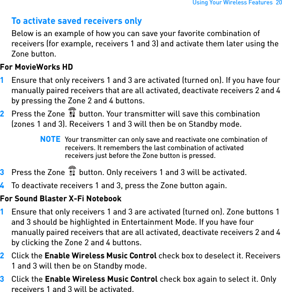 Using Your Wireless Features  20To activate saved receivers onlyBelow is an example of how you can save your favorite combination of receivers (for example, receivers 1 and 3) and activate them later using the Zone button.For MovieWorks HD1Ensure that only receivers 1 and 3 are activated (turned on). If you have four manually paired receivers that are all activated, deactivate receivers 2 and 4 by pressing the Zone 2 and 4 buttons.2Press the Zone   button. Your transmitter will save this combination (zones 1 and 3). Receivers 1 and 3 will then be on Standby mode. 3Press the Zone   button. Only receivers 1 and 3 will be activated.4To deactivate receivers 1 and 3, press the Zone button again.For Sound Blaster X-Fi Notebook1Ensure that only receivers 1 and 3 are activated (turned on). Zone buttons 1 and 3 should be highlighted in Entertainment Mode. If you have four manually paired receivers that are all activated, deactivate receivers 2 and 4 by clicking the Zone 2 and 4 buttons.2Click the Enable Wireless Music Control check box to deselect it. Receivers 1 and 3 will then be on Standby mode.3Click the Enable Wireless Music Control check box again to select it. Only receivers 1 and 3 will be activated.NOTE Your transmitter can only save and reactivate one combination of receivers. It remembers the last combination of activated receivers just before the Zone button is pressed.