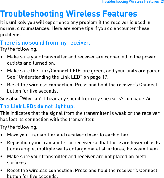 Troubleshooting Wireless Features  21Troubleshooting Wireless FeaturesIt is unlikely you will experience any problem if the receiver is used in normal circumstances. Here are some tips if you do encounter these problems.There is no sound from my receiver.Try the following:• Make sure your transmitter and receiver are connected to the power outlets and turned on.• Make sure the Link/Connect LEDs are green, and your units are paired. See “Understanding the Link LED” on page 17.• Reset the wireless connection. Press and hold the receiver’s Connect button for five seconds.See also “Why can’t I hear any sound from my speakers?” on page 24.The Link LEDs do not light up.This indicates that the signal from the transmitter is weak or the receiver has lost its connection with the transmitter.Try the following:• Move your transmitter and receiver closer to each other.• Reposition your transmitter or receiver so that there are fewer objects (for example, multiple walls or large metal structures) between them.• Make sure your transmitter and receiver are not placed on metal surfaces.• Reset the wireless connection. Press and hold the receiver’s Connect button for five seconds.