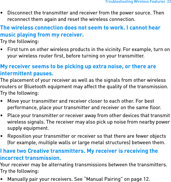 Troubleshooting Wireless Features  22• Disconnect the transmitter and receiver from the power source. Then reconnect them again and reset the wireless connection.The wireless connection does not seem to work. I cannot hear music playing from my receiver.Try the following:• First turn on other wireless products in the vicinity. For example, turn on your wireless router first, before turning on your transmitter.My receiver seems to be picking up extra noise, or there are intermittent pauses.The placement of your receiver as well as the signals from other wireless routers or Bluetooth equipment may affect the quality of the transmission. Try the following:• Move your transmitter and receiver closer to each other. For best performance, place your transmitter and receiver on the same floor.• Place your transmitter or receiver away from other devices that transmit wireless signals. The receiver may also pick up noise from nearby power supply equipment.• Reposition your transmitter or receiver so that there are fewer objects (for example, multiple walls or large metal structures) between them.I have two Creative transmitters. My receiver is receiving the incorrect transmission.Your receiver may be alternating transmissions between the transmitters. Try the following:• Manually pair your receivers. See “Manual Pairing” on page 12. 