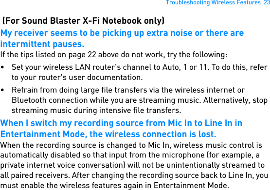 Troubleshooting Wireless Features  23 (For Sound Blaster X-Fi Notebook only)My receiver seems to be picking up extra noise or there are intermittent pauses.If the tips listed on page 22 above do not work, try the following:• Set your wireless LAN router&apos;s channel to Auto, 1 or 11. To do this, refer to your router&apos;s user documentation.• Refrain from doing large file transfers via the wireless internet or Bluetooth connection while you are streaming music. Alternatively, stop streaming music during intensive file transfers.When I switch my recording source from Mic In to Line In in Entertainment Mode, the wireless connection is lost.When the recording source is changed to Mic In, wireless music control is automatically disabled so that input from the microphone (for example, a private internet voice conversation) will not be unintentionally streamed to all paired receivers. After changing the recording source back to Line In, you must enable the wireless features again in Entertainment Mode.