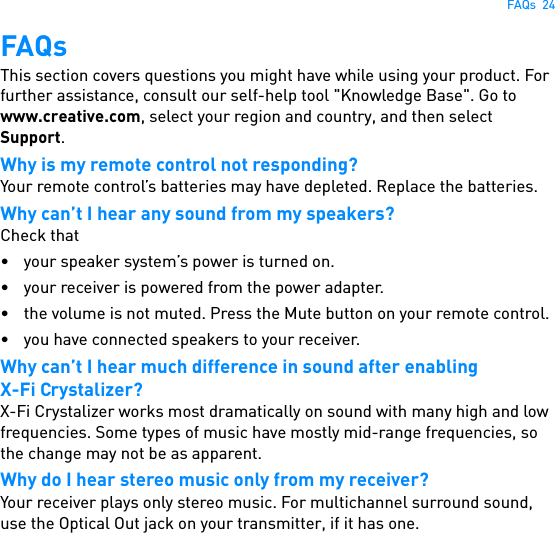 FAQs  24FAQsThis section covers questions you might have while using your product. For further assistance, consult our self-help tool &quot;Knowledge Base&quot;. Go to www.creative.com, select your region and country, and then select Support.Why is my remote control not responding?Your remote control’s batteries may have depleted. Replace the batteries.Why can’t I hear any sound from my speakers?Check that• your speaker system’s power is turned on.• your receiver is powered from the power adapter.• the volume is not muted. Press the Mute button on your remote control.• you have connected speakers to your receiver.Why can’t I hear much difference in sound after enablingX-Fi Crystalizer?X-Fi Crystalizer works most dramatically on sound with many high and low frequencies. Some types of music have mostly mid-range frequencies, so the change may not be as apparent.Why do I hear stereo music only from my receiver?Your receiver plays only stereo music. For multichannel surround sound, use the Optical Out jack on your transmitter, if it has one.