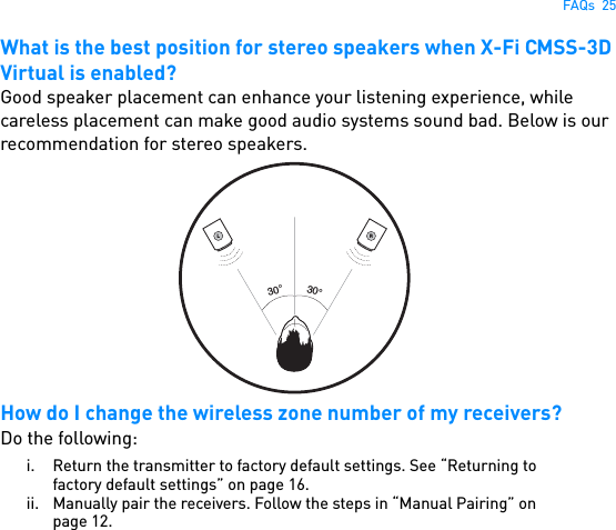 FAQs  25What is the best position for stereo speakers when X-Fi CMSS-3D Virtual is enabled?Good speaker placement can enhance your listening experience, while careless placement can make good audio systems sound bad. Below is our recommendation for stereo speakers. How do I change the wireless zone number of my receivers?Do the following:i. Return the transmitter to factory default settings. See “Returning to factory default settings” on page 16.ii. Manually pair the receivers. Follow the steps in “Manual Pairing” on page 12.L30°30°R