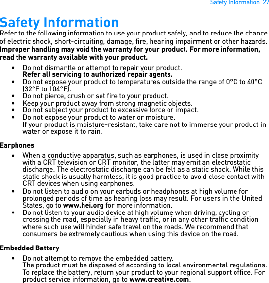 Safety Information  27Safety InformationRefer to the following information to use your product safely, and to reduce the chance of electric shock, short-circuiting, damage, fire, hearing impairment or other hazards. Improper handling may void the warranty for your product. For more information, read the warranty available with your product. • Do not dismantle or attempt to repair your product.Refer all servicing to authorized repair agents.• Do not expose your product to temperatures outside the range of 0°C to 40°C (32°F to 104°F).• Do not pierce, crush or set fire to your product.• Keep your product away from strong magnetic objects.• Do not subject your product to excessive force or impact.• Do not expose your product to water or moisture.If your product is moisture-resistant, take care not to immerse your product in water or expose it to rain.Earphones•When a conductive apparatus, such as earphones, is used in close proximity with a CRT television or CRT monitor, the latter may emit an electrostatic discharge. The electrostatic discharge can be felt as a static shock. While this static shock is usually harmless, it is good practice to avoid close contact with CRT devices when using earphones.• Do not listen to audio on your earbuds or headphones at high volume for prolonged periods of time as hearing loss may result. For users in the United States, go to www.hei.org for more information.• Do not listen to your audio device at high volume when driving, cycling or crossing the road, especially in heavy traffic, or in any other traffic condition where such use will hinder safe travel on the roads. We recommend that consumers be extremely cautious when using this device on the road.Embedded Battery• Do not attempt to remove the embedded battery.The product must be disposed of according to local environmental regulations. To replace the battery, return your product to your regional support office. For product service information, go to www.creative.com.