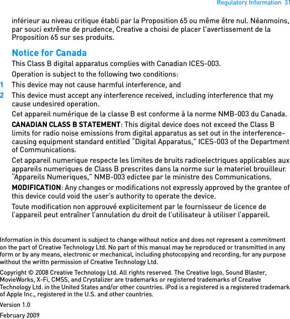 Regulatory Information  31inférieur au niveau critique établi par la Proposition 65 ou même être nul. Néanmoins, par souci extrême de prudence, Creative a choisi de placer l&apos;avertissement de la Proposition 65 sur ses produits. Notice for Canada This Class B digital apparatus complies with Canadian ICES-003. Operation is subject to the following two conditions: 1This device may not cause harmful interference, and 2This device must accept any interference received, including interference that my cause undesired operation. Cet appareil numérique de la classe B est conforme à la norme NMB-003 du Canada. CANADIAN CLASS B STATEMENT: This digital device does not exceed the Class B limits for radio noise emissions from digital apparatus as set out in the interference-causing equipment standard entitled “Digital Apparatus,” ICES-003 of the Department of Communications.Cet appareil numerique respecte les limites de bruits radioelectriques applicables aux appareils numeriques de Class B prescrites dans la norme sur le materiel brouilleur. “Appareils Numeriques,” NMB-003 edictee par le ministre des Communications. MODIFICATION: Any changes or modifications not expressly approved by the grantee of this device could void the user’s authority to operate the device. Toute modification non approuvé explicitement par le fournisseur de licence de l’appareil peut entraîner l’annulation du droit de l’utilisateur à utiliser l’appareil. Information in this document is subject to change without notice and does not represent a commitment on the part of Creative Technology Ltd. No part of this manual may be reproduced or transmitted in any form or by any means, electronic or mechanical, including photocopying and recording, for any purpose without the writtn permission of Creative Technology Ltd.Copyright © 2008 Creative Technology Ltd. All rights reserved. The Creative logo, Sound Blaster, MovieWorks, X-Fi, CMSS, and Crystalizer are trademarks or registered trademarks of Creative Technology Ltd. in the United States and/or other countries. iPod is a registered is a registered trademark of Apple Inc., registered in the U.S. and other countries.Version 1.0February 2009