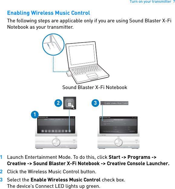 Turn on your transmitter  7Enabling Wireless Music ControlThe following steps are applicable only if you are using Sound Blaster X-Fi Notebook as your transmitter.1Launch Entertainment Mode. To do this, click Start -&gt; Programs -&gt; Creative -&gt; Sound Blaster X-Fi Notebook -&gt; Creative Console Launcher.2Click the Wireless Music Control button.3Select the Enable Wireless Music Control check box.The device’s Connect LED lights up green.CONNECTPOWER12 3CONNECTPOWERSound Blaster X-Fi Notebook