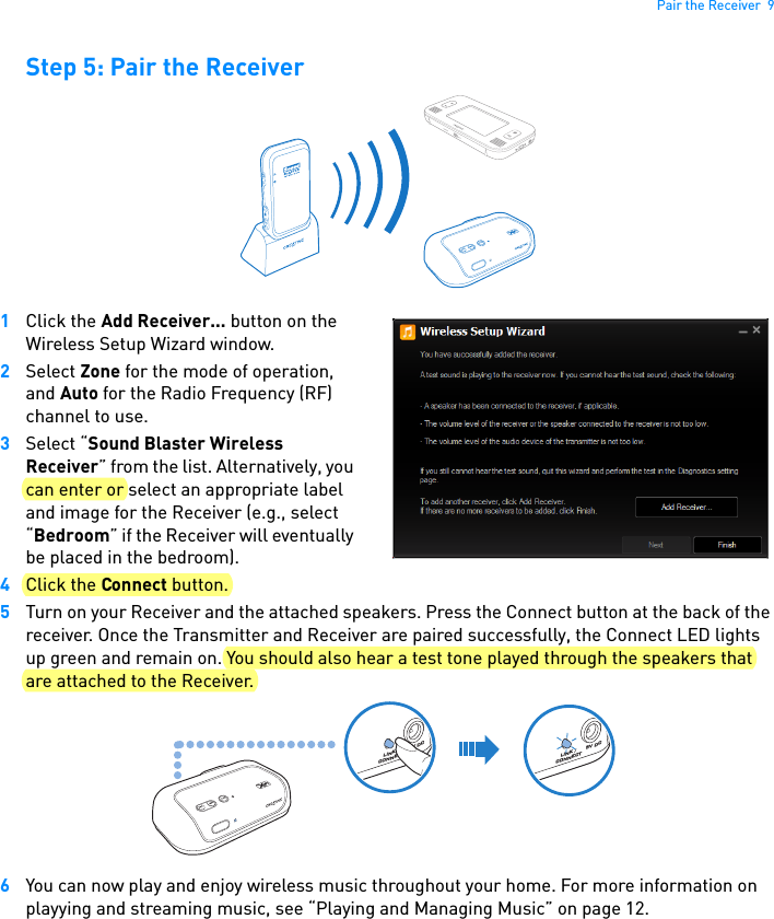 Pair the Receiver  9Step 5: Pair the Receiver1Click the Add Receiver... button on the Wireless Setup Wizard window. 2Select Zone for the mode of operation, and Auto for the Radio Frequency (RF) channel to use.3Select “Sound Blaster Wireless Receiver” from the list. Alternatively, you can enter or select an appropriate label and image for the Receiver (e.g., select “Bedroom” if the Receiver will eventually be placed in the bedroom). 4Click the Connect button.5Turn on your Receiver and the attached speakers. Press the Connect button at the back of the receiver. Once the Transmitter and Receiver are paired successfully, the Connect LED lights up green and remain on. You should also hear a test tone played through the speakers that are attached to the Receiver. 6You can now play and enjoy wireless music throughout your home. For more information on playying and streaming music, see “Playing and Managing Music” on page 12.CONNECT5V DCLINK / CONNECT5V DCLINK / CONNECT