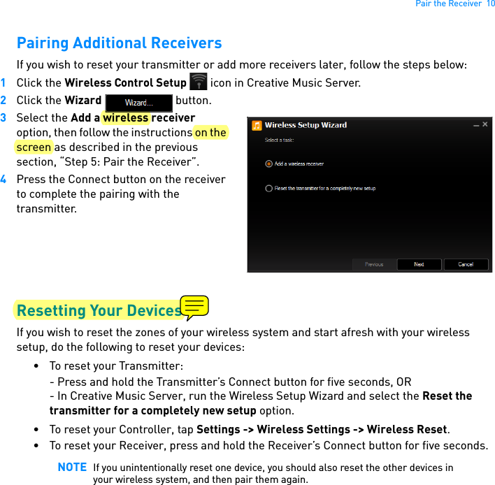 Pair the Receiver  10Pairing Additional ReceiversIf you wish to reset your transmitter or add more receivers later, follow the steps below:1Click the Wireless Control Setup   icon in Creative Music Server.2Click the Wizard  button.3Select the Add a wireless receiver option, then follow the instructions on the screen as described in the previous section, “Step 5: Pair the Receiver”.  4Press the Connect button on the receiver to complete the pairing with the transmitter.Resetting Your DevicesIf you wish to reset the zones of your wireless system and start afresh with your wireless setup, do the following to reset your devices:• To reset your Transmitter:- Press and hold the Transmitter’s Connect button for five seconds, OR- In Creative Music Server, run the Wireless Setup Wizard and select the Reset the transmitter for a completely new setup option.• To reset your Controller, tap Settings -&gt; Wireless Settings -&gt; Wireless Reset.• To reset your Receiver, press and hold the Receiver’s Connect button for five seconds.NOTE If you unintentionally reset one device, you should also reset the other devices in your wireless system, and then pair them again.