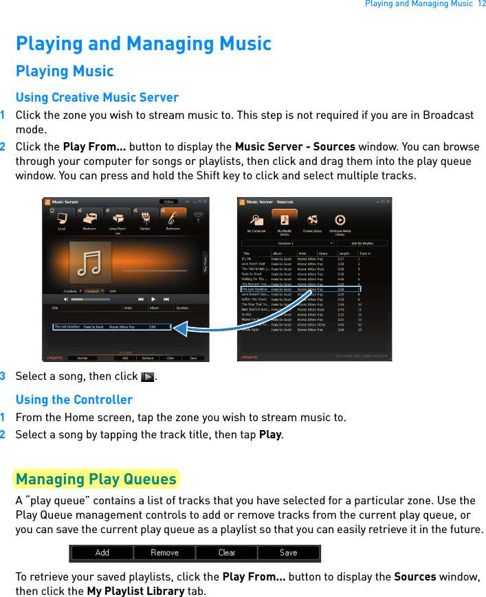 Playing and Managing Music  12Playing and Managing MusicPlaying MusicUsing Creative Music Server1Click the zone you wish to stream music to. This step is not required if you are in Broadcast mode.2Click the Play From... button to display the Music Server - Sources window. You can browse through your computer for songs or playlists, then click and drag them into the play queue window. You can press and hold the Shift key to click and select multiple tracks.3Select a song, then click  .Using the Controller1From the Home screen, tap the zone you wish to stream music to.2Select a song by tapping the track title, then tap Play.Managing Play QueuesA “play queue” contains a list of tracks that you have selected for a particular zone. Use the Play Queue management controls to add or remove tracks from the current play queue, or you can save the current play queue as a playlist so that you can easily retrieve it in the future. To retrieve your saved playlists, click the Play From... button to display the Sources window, then click the My Playlist Library tab.