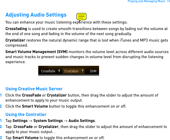 Playing and Managing Music  13Adjusting Audio SettingsYou can enhance your music listening experience with these settings:Crossfading is used to create smooth transitions between songs by fading out the volume at the end of one song and fading in the volume of the next song gradually.Crystalizer restores the natural dynamic range that is lost when iTunes and MP3 music gets compressed. Smart Volume Management (SVM) monitors the volume level across different audio sources and music tracks to prevent sudden changes in volume level from disrupting the listening experience.Using Creative Music Server1Click the CrossFade or Crystalizer button, then drag the slider to adjust the amount of enhancement to apply to your music output. 2Click the Smart Volume button to toggle this enhancement on or off.Using the Controller1Tap Settings -&gt; System Settings -&gt; Audio Settings.2Tap  CrossFade or Crystalizer, then drag the slider to adjust the amount of enhancement to apply to your music output. .3Tap Smart Volume to toggle this enhancement on or off. 