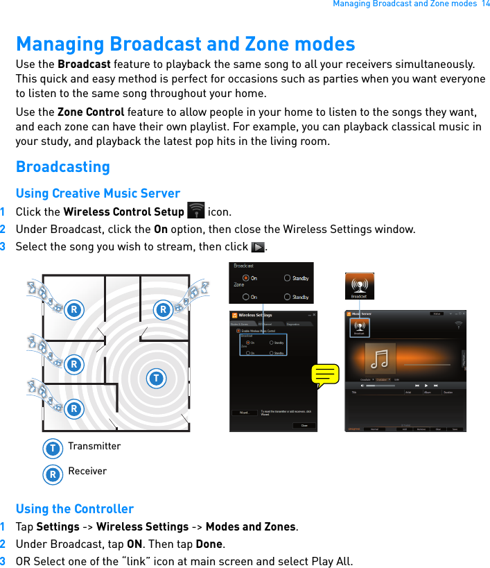 Managing Broadcast and Zone modes  14Managing Broadcast and Zone modesUse the Broadcast feature to playback the same song to all your receivers simultaneously. This quick and easy method is perfect for occasions such as parties when you want everyone to listen to the same song throughout your home.Use the Zone Control feature to allow people in your home to listen to the songs they want, and each zone can have their own playlist. For example, you can playback classical music in your study, and playback the latest pop hits in the living room.BroadcastingUsing Creative Music Server1Click the Wireless Control Setup  icon.2Under Broadcast, click the On option, then close the Wireless Settings window.3Select the song you wish to stream, then click  .Using the Controller1Tap Settings -&gt; Wireless Settings -&gt; Modes and Zones. 2Under Broadcast, tap ON. Then tap Done.3OR Select one of the “link” icon at main screen and select Play All.R RTRRTRTransmitterReceiver