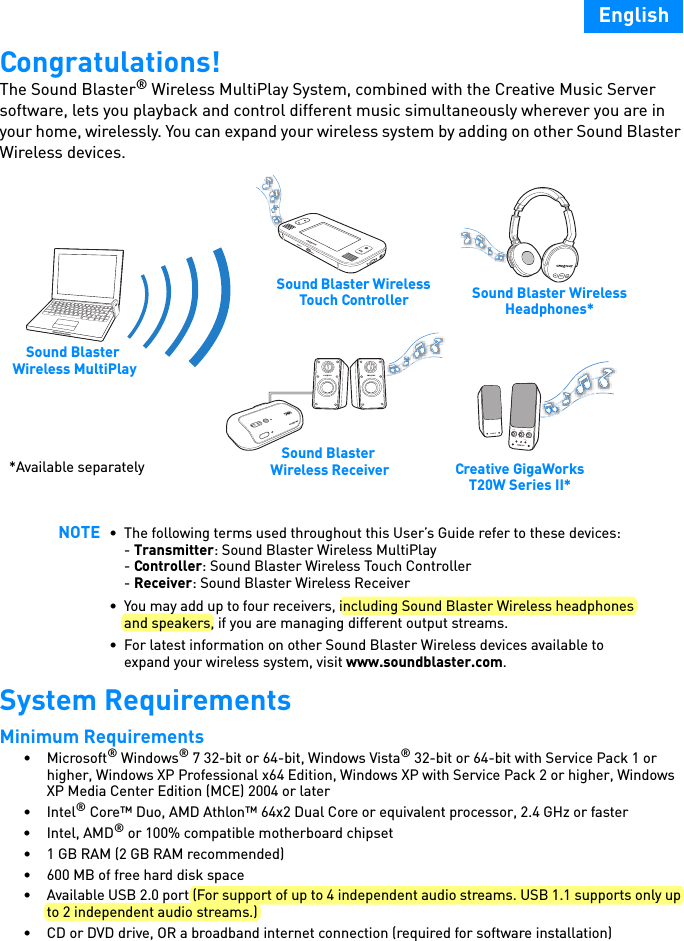 EnglishCongratulations!The Sound Blaster® Wireless MultiPlay System, combined with the Creative Music Server software, lets you playback and control different music simultaneously wherever you are in your home, wirelessly. You can expand your wireless system by adding on other Sound Blaster Wireless devices.   System RequirementsMinimum Requirements •Microsoft® Windows® 7 32-bit or 64-bit, Windows Vista® 32-bit or 64-bit with Service Pack 1 or higher, Windows XP Professional x64 Edition, Windows XP with Service Pack 2 or higher, Windows XP Media Center Edition (MCE) 2004 or later•Intel® Core™ Duo, AMD Athlon™ 64x2 Dual Core or equivalent processor, 2.4 GHz or faster•Intel, AMD® or 100% compatible motherboard chipset• 1 GB RAM (2 GB RAM recommended)• 600 MB of free hard disk space• Available USB 2.0 port (For support of up to 4 independent audio streams. USB 1.1 supports only up to 2 independent audio streams.)• CD or DVD drive, OR a broadband internet connection (required for software installation)NOTE • The following terms used throughout this User’s Guide refer to these devices:- Transmitter: Sound Blaster Wireless MultiPlay- Controller: Sound Blaster Wireless Touch Controller- Receiver: Sound Blaster Wireless Receiver• You may add up to four receivers, including Sound Blaster Wireless headphones and speakers, if you are managing different output streams.• For latest information on other Sound Blaster Wireless devices available to expand your wireless system, visit www.soundblaster.com.BASSTREBLEOFFAUX INMAXVOLUMECONNECT*Available separately Sound Blaster Wireless ReceiverSound Blaster Wireless Headphones*Creative GigaWorks T20W Series II*Sound Blaster Wireless MultiPlaySound Blaster Wireless Touch Controller