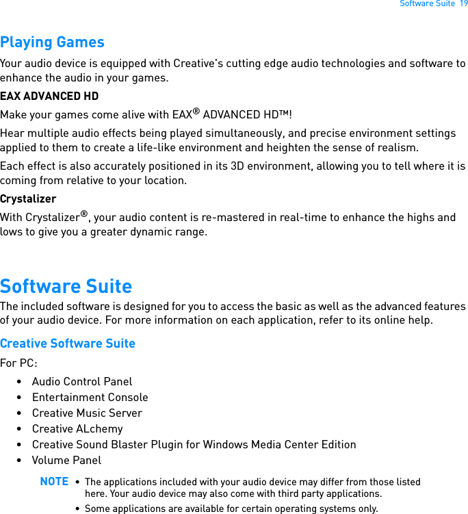 Software Suite  19Playing GamesYour audio device is equipped with Creative&apos;s cutting edge audio technologies and software to enhance the audio in your games.EAX ADVANCED HD Make your games come alive with EAX® ADVANCED HD™!Hear multiple audio effects being played simultaneously, and precise environment settings applied to them to create a life-like environment and heighten the sense of realism. Each effect is also accurately positioned in its 3D environment, allowing you to tell where it is coming from relative to your location. Crystalizer With Crystalizer®, your audio content is re-mastered in real-time to enhance the highs and lows to give you a greater dynamic range.Software SuiteThe included software is designed for you to access the basic as well as the advanced features of your audio device. For more information on each application, refer to its online help.Creative Software Suite For PC:• Audio Control Panel • Entertainment Console • Creative Music Server•Creative ALchemy • Creative Sound Blaster Plugin for Windows Media Center Edition • Volume Panel NOTE • The applications included with your audio device may differ from those listed here. Your audio device may also come with third party applications. • Some applications are available for certain operating systems only. 