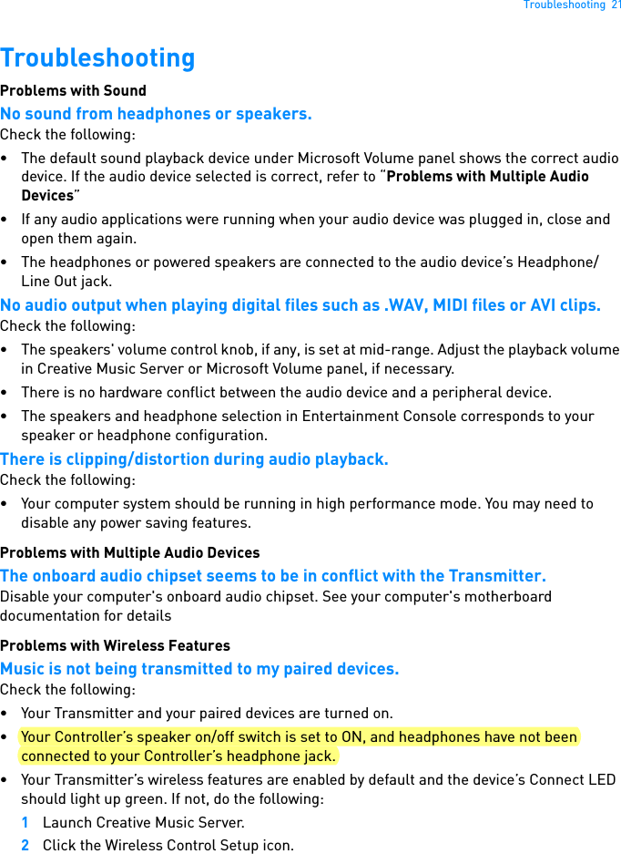 Troubleshooting  21TroubleshootingProblems with Sound No sound from headphones or speakers. Check the following: • The default sound playback device under Microsoft Volume panel shows the correct audio device. If the audio device selected is correct, refer to “Problems with Multiple Audio Devices”• If any audio applications were running when your audio device was plugged in, close and open them again.• The headphones or powered speakers are connected to the audio device’s Headphone/Line Out jack. No audio output when playing digital files such as .WAV, MIDI files or AVI clips. Check the following: • The speakers&apos; volume control knob, if any, is set at mid-range. Adjust the playback volume in Creative Music Server or Microsoft Volume panel, if necessary. • There is no hardware conflict between the audio device and a peripheral device. • The speakers and headphone selection in Entertainment Console corresponds to your speaker or headphone configuration.There is clipping/distortion during audio playback.Check the following: • Your computer system should be running in high performance mode. You may need to disable any power saving features.Problems with Multiple Audio Devices The onboard audio chipset seems to be in conflict with the Transmitter. Disable your computer&apos;s onboard audio chipset. See your computer&apos;s motherboard documentation for detailsProblems with Wireless Features Music is not being transmitted to my paired devices. Check the following: • Your Transmitter and your paired devices are turned on. • Your Controller’s speaker on/off switch is set to ON, and headphones have not been connected to your Controller’s headphone jack.• Your Transmitter’s wireless features are enabled by default and the device’s Connect LED should light up green. If not, do the following: 1Launch Creative Music Server.2Click the Wireless Control Setup icon.