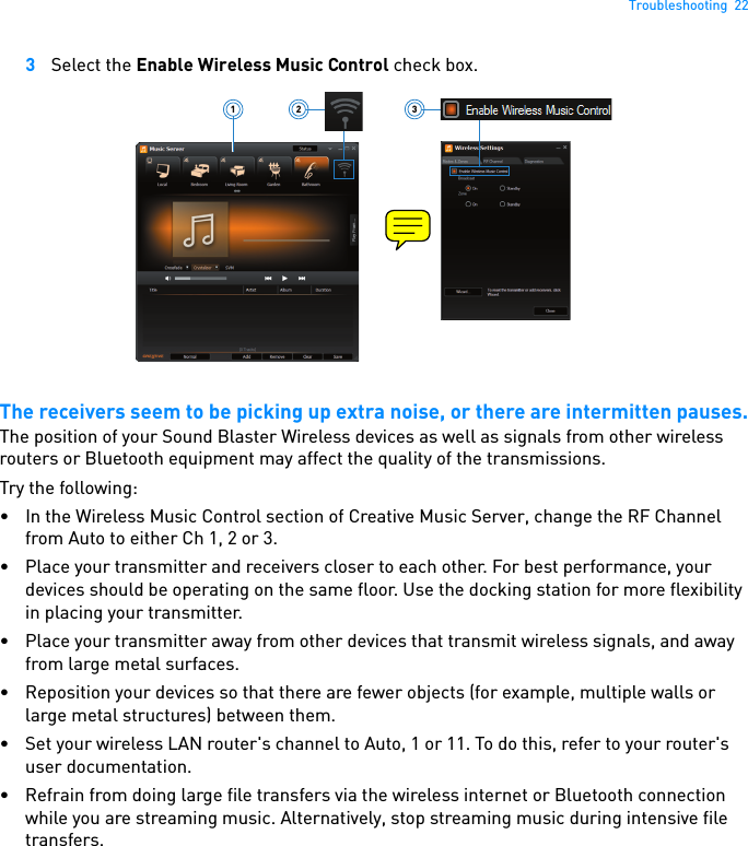 Troubleshooting  223Select the Enable Wireless Music Control check box.The receivers seem to be picking up extra noise, or there are intermitten pauses.The position of your Sound Blaster Wireless devices as well as signals from other wireless routers or Bluetooth equipment may affect the quality of the transmissions.Try the following: • In the Wireless Music Control section of Creative Music Server, change the RF Channel from Auto to either Ch 1, 2 or 3.• Place your transmitter and receivers closer to each other. For best performance, your devices should be operating on the same floor. Use the docking station for more flexibility in placing your transmitter.• Place your transmitter away from other devices that transmit wireless signals, and away from large metal surfaces.• Reposition your devices so that there are fewer objects (for example, multiple walls or large metal structures) between them.• Set your wireless LAN router&apos;s channel to Auto, 1 or 11. To do this, refer to your router&apos;s user documentation.• Refrain from doing large file transfers via the wireless internet or Bluetooth connection while you are streaming music. Alternatively, stop streaming music during intensive file transfers.321