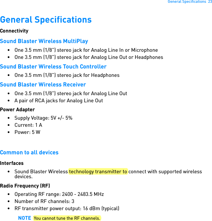 General Specifications  23General SpecificationsConnectivitySound Blaster Wireless MultiPlay• One 3.5 mm (1/8”) stereo jack for Analog Line In or Microphone• One 3.5 mm (1/8”) stereo jack for Analog Line Out or HeadphonesSound Blaster Wireless Touch Controller• One 3.5 mm (1/8”) stereo jack for HeadphonesSound Blaster Wireless Receiver• One 3.5 mm (1/8”) stereo jack for Analog Line Out• A pair of RCA jacks for Analog Line OutPower Adapter• Supply Voltage: 5V +/- 5%• Current: 1 A• Power: 5 WCommon to all devicesInterfaces• Sound Blaster Wireless technology transmitter to connect with supported wireless devices.Radio Frequency (RF)• Operating RF range: 2400 - 2483.5 MHz• Number of RF channels: 3• RF transmitter power output: 16 dBm (typical)NOTE You cannot tune the RF channels.