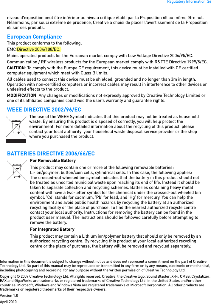 Regulatory Information  26niveau d&apos;exposition peut être inférieur au niveau critique établi par la Proposition 65 ou même être nul. Néanmoins, par souci extrême de prudence, Creative a choisi de placer l&apos;avertissement de la Proposition 65 sur ses produits. European Compliance This product conforms to the following: EMC Directive 2004/108/EC. Mains operated products for the European market comply with Low Voltage Directive 2006/95/EC. Communication / RF wireless products for the European market comply with R&amp;TTE Directive 1999/5/EC. CAUTION: To comply with the Europe CE requirement, this device must be installed with CE certified computer equipment which meet with Class B limits.All cables used to connect this device must be shielded, grounded and no longer than 3m in length. Operation with non-certified computers or incorrect cables may result in interference to other devices or undesired effects to the product. MODIFICATION: Any changes or modifications not expressly approved by Creative Technology Limited or one of its affiliated companies could void the user’s warranty and guarantee rights. WEEE DIRECTIVE 2002/96/ECBATTERIES DIRECTIVE 2006/66/ECInformation in this document is subject to change without notice and does not represent a commitment on the part of Creative Technology Ltd. No part of this manual may be reproduced or transmitted in any form or by any means, electronic or mechanical, including photocopying and recording, for any purpose without the written permission of Creative Technology Ltd.Copyright © 2009 Creative Technology Ltd. All rights reserved. Creative, the Creative logo, Sound Blaster, X-Fi, CMSS, Crystalizer, EAX and GigaWorks are trademarks or registered trademarks of Creative Technology Ltd. in the United States and/or other countries. Microsoft, Windows and Windows Vista are registered trademarks of Microsoft Corporation. All other products are trademarks or registered trademarks of their respective owners.Version 1.0April 2010The use of the WEEE Symbol indicates that this product may not be treated as household waste. By ensuring this product is disposed of correctly, you will help protect the environment. For more detailed information about the recycling of this product, please contact your local authority, your household waste disposal service provider or the shop where you purchased the product.For Removable BatteryThis product may contain one or more of the following removable batteries:Li-ion/polymer, button/coin cells, cylindrical cells. In this case, the following applies:The crossed-out wheeled bin symbol indicates that the battery in this product should not be treated as unsorted municipal waste upon reaching its end of life. Instead it should be taken to separate collection and recycling schemes. Batteries containing heavy metal content will have a two-letter symbol for the chemical under the crossed-out wheeled bin symbol. &apos;Cd&apos; stands for cadmium, &apos;Pb&apos; for lead, and &apos;Hg&apos; for mercury. You can help the environment and avoid public health hazards by recycling the battery at an authorized recycling facility or the place of purchase. To find the nearest authorized recycle centre contact your local authority. Instructions for removing the battery can be found in the product user manual. The instructions should be followed carefully before attempting to remove the battery.For Integrated BatteryThis product may contain a Lithium ion/polymer battery that should only be removed by an authorized recycling centre. By recycling this product at your local authorized recycling centre or the place of purchase, the battery will be removed and recycled separately.