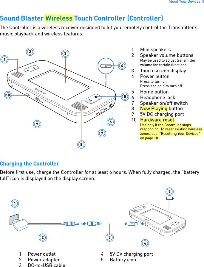 About Your Devices  3Sound Blaster Wireless Touch Controller (Controller)The Controller is a wireless receiver designed to let you remotely control the Transmitter’s music playback and wireless features.  Charging the ControllerBefore first use, charge the Controller for at least 6 hours. When fully charged, the “battery full” icon is displayed on the display screen.123456789101 Mini speakers2 Speaker volume buttonsMay be used to adjust transmitter volume for certain functions.3 Touch screen display4 Power buttonPress to turn on.Press and hold to turn off.5 Home button6 Headphone jack7 Speaker on/off switch8Now Playing button9 5V DC charging port10 Hardware resetUse only if the Controller stops responding. To reset existing wireless zones, see  “Resetting Your Devices” on page 10.12 3451 Power outlet2 Power adapter3DC-to-USB cable4 5V DV charging port5 Battery icon