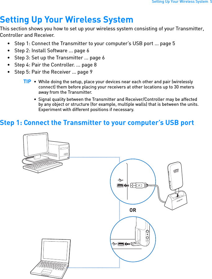 Setting Up Your Wireless System  5Setting Up Your Wireless SystemThis section shows you how to set up your wireless system consisting of your Transmitter, Controller and Receiver. • Step 1: Connect the Transmitter to your computer’s USB port ... page 5• Step 2: Install Software ... page 6• Step 3: Set up the Transmitter ... page 6• Step 4: Pair the Controller. ... page 8• Step 5: Pair the Receiver ... page 9Step 1: Connect the Transmitter to your computer’s USB portTIP • While doing the setup, place your devices near each other and pair (wirelessly connect) them before placing your receivers at other locations up to 30 meters away from the Transmitter.• Signal quality between the Transmitter and Receiver/Controller may be affected by any object or structure (for example, multiple walls) that is between the units. Experiment with different positions if necessary.CONNECTORCONNECT