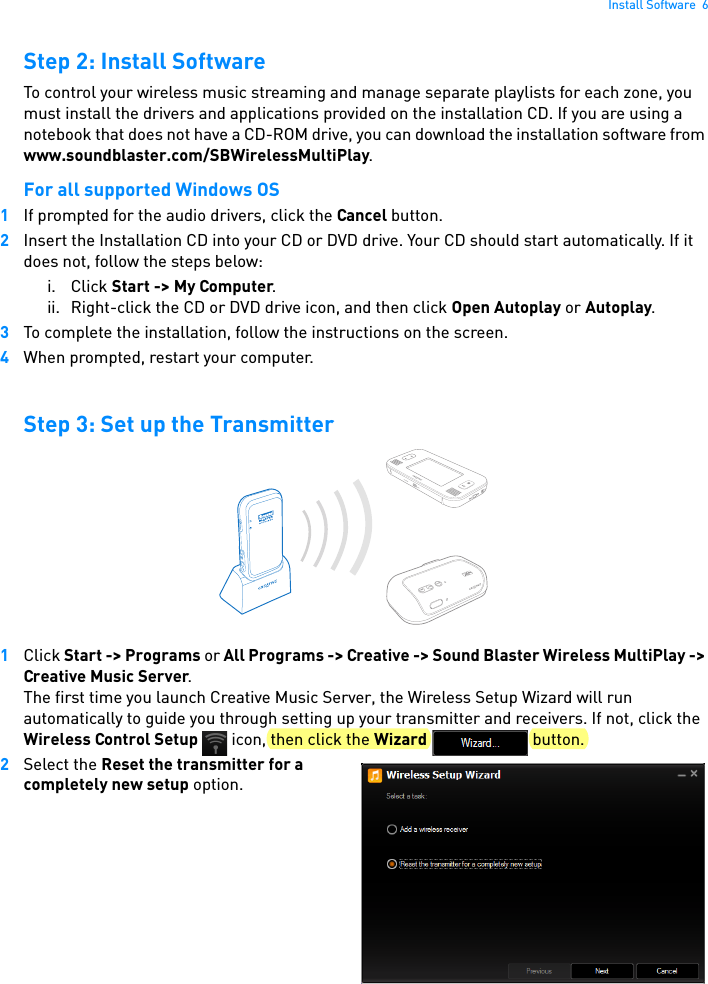 Install Software  6Step 2: Install SoftwareTo control your wireless music streaming and manage separate playlists for each zone, you must install the drivers and applications provided on the installation CD. If you are using a notebook that does not have a CD-ROM drive, you can download the installation software from www.soundblaster.com/SBWirelessMultiPlay.For all supported Windows OS1If prompted for the audio drivers, click the Cancel button.2Insert the Installation CD into your CD or DVD drive. Your CD should start automatically. If it does not, follow the steps below: i. Click Start -&gt; My Computer. ii. Right-click the CD or DVD drive icon, and then click Open Autoplay or Autoplay.3To complete the installation, follow the instructions on the screen.4When prompted, restart your computer.Step 3: Set up the Transmitter1Click Start -&gt; Programs or All Programs -&gt; Creative -&gt; Sound Blaster Wireless MultiPlay -&gt; Creative Music Server. The first time you launch Creative Music Server, the Wireless Setup Wizard will run automatically to guide you through setting up your transmitter and receivers. If not, click the Wireless Control Setup   icon, then click the Wizard  button.2Select the Reset the transmitter for a completely new setup option.CONNECT