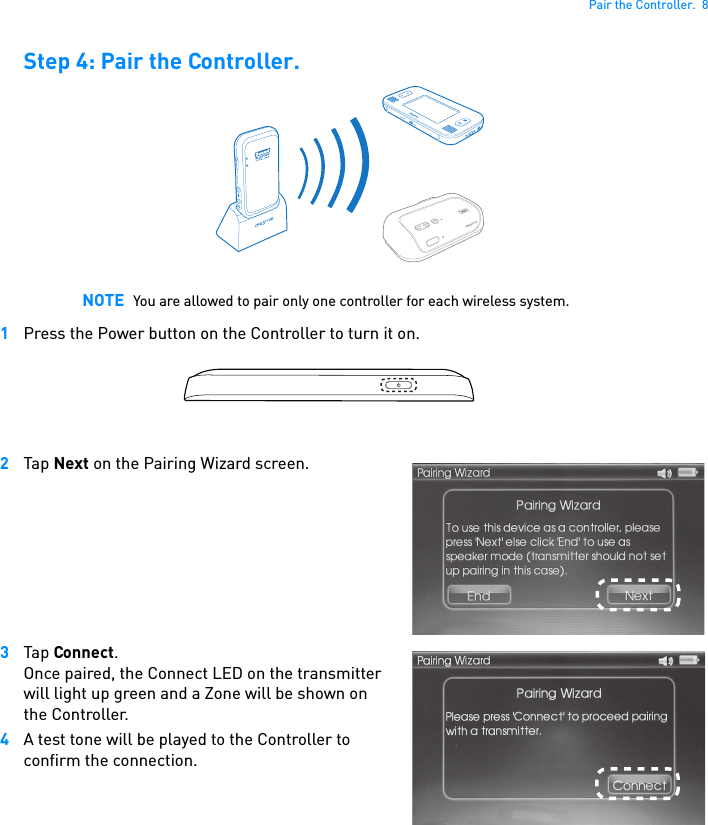 Pair the Controller.  8Step 4: Pair the Controller.1Press the Power button on the Controller to turn it on.2Tap Next on the Pairing Wizard screen.3Tap Connect.Once paired, the Connect LED on the transmitter will light up green and a Zone will be shown on the Controller.4A test tone will be played to the Controller to confirm the connection. NOTE You are allowed to pair only one controller for each wireless system.CONNECT