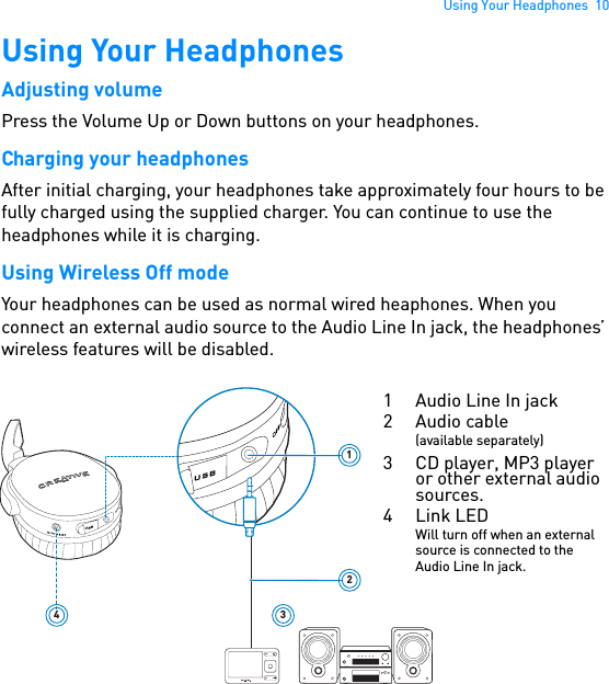 Using Your Headphones  10Using Your HeadphonesAdjusting volumePress the Volume Up or Down buttons on your headphones.Charging your headphonesAfter initial charging, your headphones take approximately four hours to be fully charged using the supplied charger. You can continue to use the headphones while it is charging.Using Wireless Off modeYour headphones can be used as normal wired heaphones. When you connect an external audio source to the Audio Line In jack, the headphones’ wireless features will be disabled.USB123USB41 Audio Line In jack2Audio cable(available separately)3 CD player, MP3 player or other external audio sources. 4Link LEDWill turn off when an external source is connected to the Audio Line In jack.