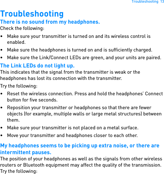 Troubleshooting  13TroubleshootingThere is no sound from my headphones.Check the following:• Make sure your transmitter is turned on and its wireless control is enabled.• Make sure the headphones is turned on and is sufficiently charged.• Make sure the Link/Connect LEDs are green, and your units are paired.The Link LEDs do not light up.This indicates that the signal from the transmitter is weak or the headphones has lost its connection with the transmitter.Try the following:• Reset the wireless connection. Press and hold the headphones’ Connect button for five seconds.• Reposition your transmitter or headphones so that there are fewer objects (for example, multiple walls or large metal structures) between them.• Make sure your transmitter is not placed on a metal surface.• Move your transmitter and headphones closer to each other.My headphones seems to be picking up extra noise, or there are intermittent pauses.The position of your headphones as well as the signals from other wireless routers or Bluetooth equipment may affect the quality of the transmission. Try the following: