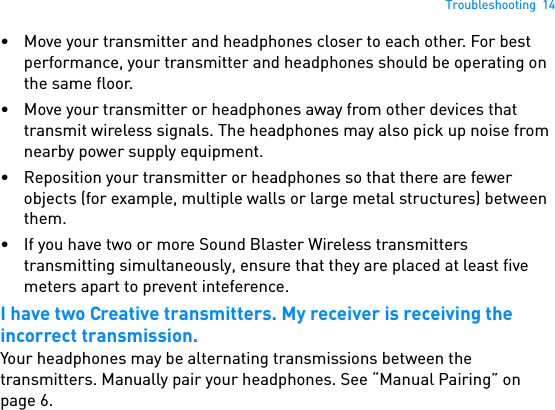 Troubleshooting  14• Move your transmitter and headphones closer to each other. For best performance, your transmitter and headphones should be operating on the same floor.• Move your transmitter or headphones away from other devices that transmit wireless signals. The headphones may also pick up noise from nearby power supply equipment.• Reposition your transmitter or headphones so that there are fewer objects (for example, multiple walls or large metal structures) between them.• If you have two or more Sound Blaster Wireless transmitters transmitting simultaneously, ensure that they are placed at least five meters apart to prevent inteference. I have two Creative transmitters. My receiver is receiving the incorrect transmission.Your headphones may be alternating transmissions between the transmitters. Manually pair your headphones. See “Manual Pairing” on page 6. 